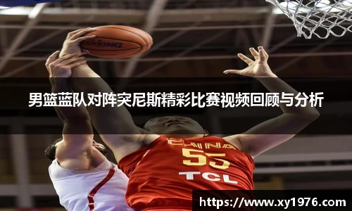 男篮蓝队对阵突尼斯精彩比赛视频回顾与分析